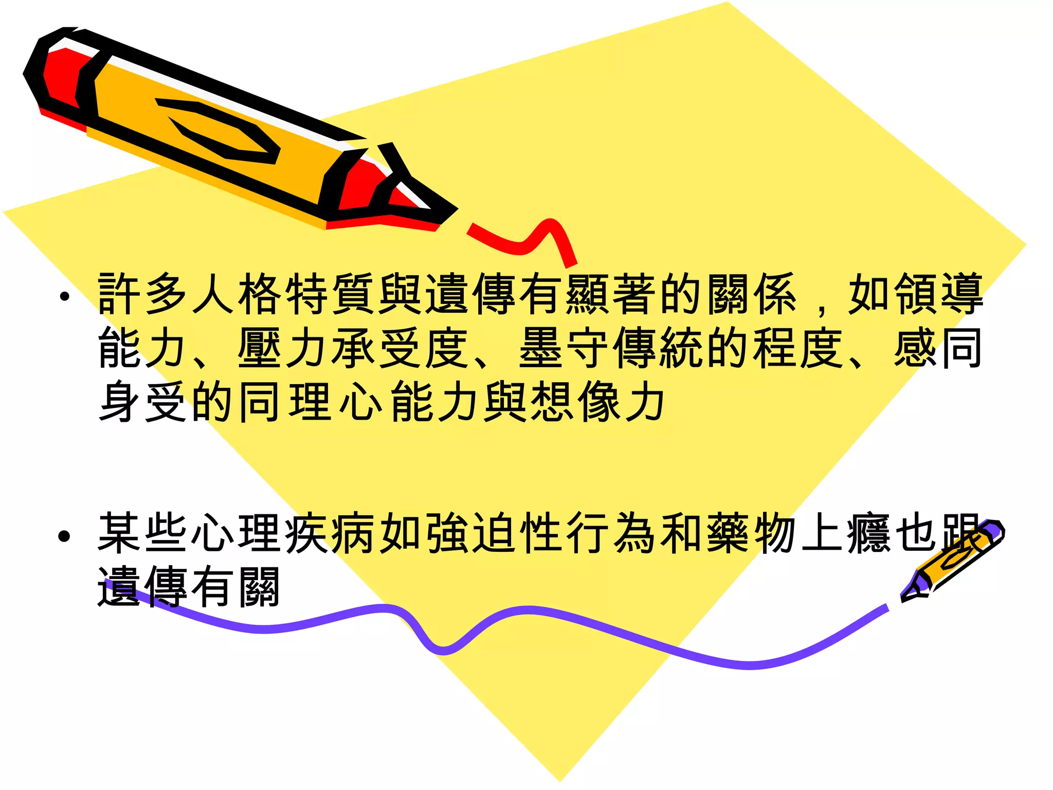許多人格特質與遺傳有顯著的關係 ，如領導能力、壓力承受度、墨守傳統的程度、感同身受的 同理心 能力與想像力 某些心理疾病如強迫性行為和藥物上癮也跟遺傳有關 