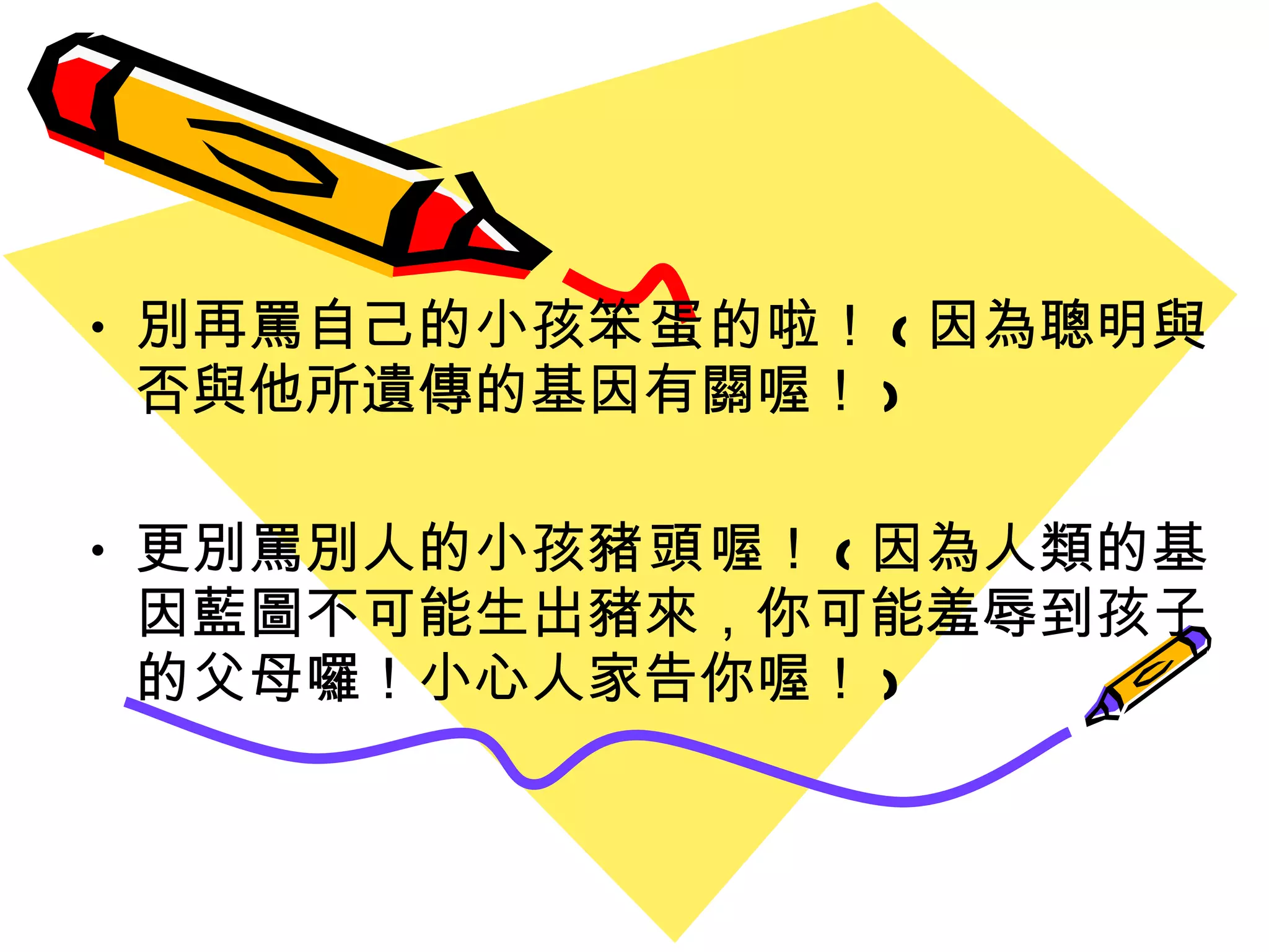 別再罵自己的小孩 笨蛋 的啦！ ( 因為聰明與否與他所遺傳的基因有關喔 ！ ) 更別罵別人的小孩 豬頭 喔 ！ ( 因為人類的基因藍圖不可能生出豬來 ， 你可能羞辱到 孩 子的父母囉 ！ 小心人家告你喔 ！ ) 