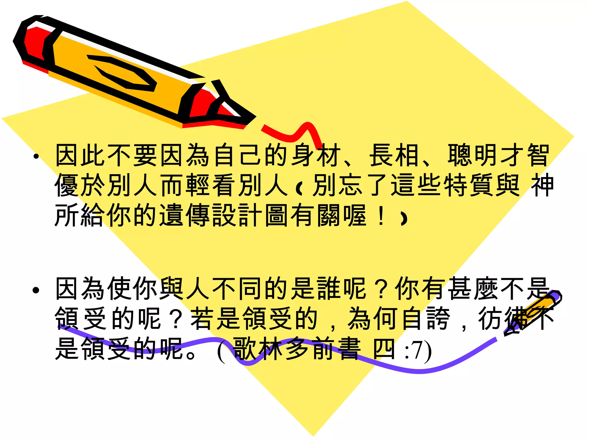因此不要因為自己的身材 、 長相 、聰明才智優於別人而輕看別人 ( 別忘了這些特質與 神所給你的遺傳設計圖有關喔 ！ ) 因為使你與人不同的是誰呢？你有甚麼不是 領受 的呢？若是領受的，為何自誇，彷彿不是領受的呢。 ( 歌林多前書 四 :7) 