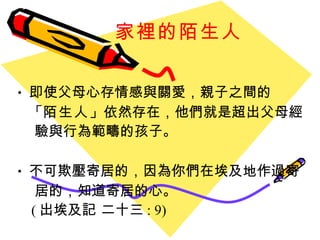 家裡的陌生人 即使父母心存情感與關愛，親子之間的 「 陌生人 」 依然存在，他們就是超出父母經  驗與行為範疇的孩子。 不可欺壓寄居的，因為你們在埃及地作過寄 居的，知道寄居的心。   ( 出埃及記 二十三 : 9) 