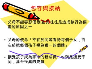 包容與接納 父母不能容忍 個別差異 往往是造成孩行為偏差的原因之一 父母的使命 「 不在於同等看待每個子女 ， 而在於把每個孩子視為獨ㄧ的個體 」 接受孩子成為家中的新成員 ， 也就是接受不同 ， 甚至怪異的成員 