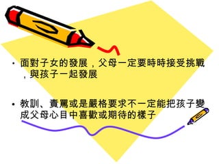 面對子女的發展 ， 父母一定要時時接受挑戰 ， 與孩子ㄧ起發展 教訓、責罵或是嚴格要求不一定能把孩子變成父母心目中喜歡或期待的樣子 