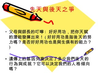 先天與後天之爭 父母與師長的叮嚀 :  好好用功，把你 天賦 的潛能發揮出來！ ( 好好用功是指 後天 的努力嗎？是否好好用功也是與生俱有的能力？ ) 遺傳上的 基因 究竟決定了多少我們 後天 的 行為 與 成就 ？它可以決定我們的 人格傾向 嗎？ 