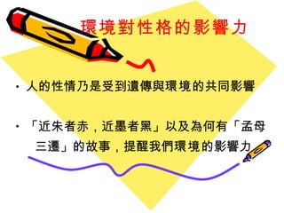 環境對性格的影響力 人的性情乃是受到遺傳與 環境 的共同影響 「 近朱者赤，近墨者黑 」 以及為何有 「 孟母 三遷 」 的故事，提醒我們 環境 的影響力 