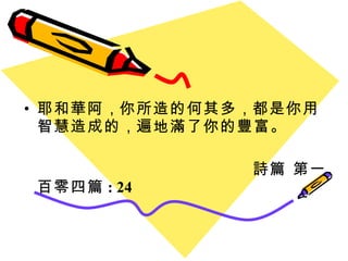 耶和華阿 ， 你所造的何其多 ， 都是你用智慧造成的 ， 遍地滿了你的豐富。 詩篇 第一百零四篇 : 24 