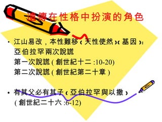 遺傳在性格中扮演的角色 江山易改 ， 本性難移 ( 天性使然 )( 基因 ): 亞伯拉罕 兩次說謊 第一次說謊 ( 創世紀十二 :10-20) 第二次說謊 ( 創世紀第二十章 ) 有其父必有其子 ( 亞伯拉罕 與 以撒 ) ( 創世紀二十六 :6-12) 