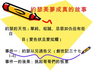 約瑟美夢成真的故事 約瑟的 天性 : 單純、坦誠、忌惡如仇但有些白 目 ( 愛告狀且愛炫耀 ) 事件一 :  約瑟以兄過告父  ( 創世記三十七 : 1-4) 事件一的後果 :  挑起哥哥們的 恨意 