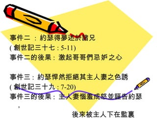 事件二  :  約瑟得夢述於諸兄  ( 創世記三十七 : 5-11) 事件二的後果 :  激起哥哥們 忌妒 之心 事件三 :  約瑟悍然拒絕其主人妻之色誘  ( 創世記三十九 : 7-20) 事件三的後果 :  主人妻惱羞成怒並誣告約瑟，  後來被主人下在監裏 