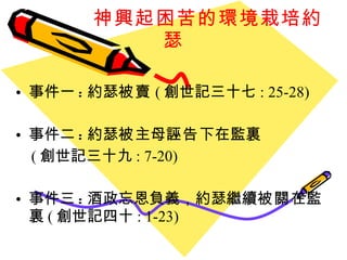 神興起困苦的環境栽培約瑟 事件一 : 約瑟 被賣 ( 創世記三十七 : 25-28) 事件二 : 約瑟 被 主母 誣告 下在監裏 ( 創世記三十九 : 7-20) 事件三 : 酒政忘恩負義，約瑟繼續 被關 在監裏 ( 創世記四十 : 1-23) 