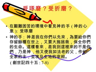 受琢磨？受折磨？ 在艱難困苦的環境中看見 神的手 ( 神的心意 ):  受 琢磨 神的手 :  神 差我在你們以先來，為要給你們存留餘種在世上，又要大施拯救，保全你們的生命。這樣看來，差我到這裡來的不是你們，乃是 神 ，他又使我如法老的父，作他全家的主，並埃及全地的宰相。  ( 創世記四十五 : 7-8) 
