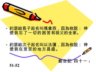 約瑟給長子起名叫瑪拿西，因為他說：  神使我忘了ㄧ切的困苦 和我父的全家。 約瑟給次子起名叫以法蓮，因為他說：  神使我在受苦的地方昌盛 。 創世記 四十ㄧ : 51-52 