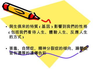 與生俱來的特質 ( 基因 ) 影響到我們的 性格 ( 包括我們 看待 人生、 體驗 人生、 反應 人生的方式 ) 害羞、自閉症、精神分裂症的傾向、躁鬱症皆有濃厚的遺傳色彩 