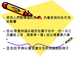 然而人們對環境的反應 ， 仍會受到內在 天性  的影響 但以理 雖知道必被扔在獅子坑中 ， 仍一日三次禱告上帝 ， 與素常一樣 ( 但以理書第六章 ) 亞伯拉罕 與 以撒 因貪生怕死而說謊的例子 