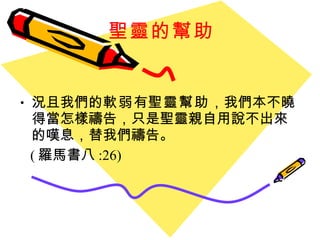 聖靈的幫助 況且我們的 軟弱 有 聖靈幫助 ，我們本不曉得當怎樣禱告，只是聖靈親自用說不出來的嘆息，替我們禱告。 ( 羅馬書八 :26) 