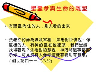 聖靈參與生命的雕塑 有 聖靈內住 的人 ， 別人看的出來 法老立約瑟為埃及宰相 :  法老對臣僕說：像這樣的人，有 神的靈 在他 裡頭 ，我們豈能找得著呢？法老對約瑟說，神既將這事都指示你，可見沒有人像你這樣有聰明有智慧。 ( 創世記四十ㄧ : 37-39) 