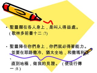 聖靈 顯在各人身上 ， 是叫人 得益處 。 ( 歌林多前書十二 :7) 聖靈 降在你們身上，你們就必得著 能力 。 並要在耶路撒冷、猶太全地，和撒瑪利亞、 直到地極， 做 我的 見證 。  ( 使徒行傳一 :8 ) 