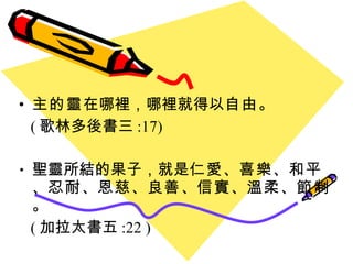 主的靈 在哪裡 ， 哪裡就得以 自由 。 ( 歌林多後書三 :17) 聖靈所結的果子，就是 仁愛 、 喜樂 、 和平 、 忍耐 、 恩慈 、 良善 、 信實 、 溫柔 、 節制 。 ( 加拉太書五 :22 ) 