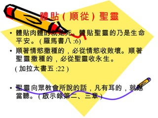 體貼 ( 順從 ) 聖靈 體貼肉體的就是死 。 體貼聖靈 的乃是 生命平安 。 ( 羅馬書八 :6) 順著情慾撒種的 ， 必從情慾收敗壞 。 順著聖靈撒種 的 ， 必從聖靈收 永生 。 ( 加拉太書五 :22 ) 聖靈 向眾教會所說的話 ， 凡有耳的 ， 就應當聽 。 ( 啟示錄第二、三章 ) 