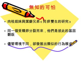 無知的可怕 肉桂姐妹與潔癖兄弟 ( 同卵 雙生的研究 ) 同一個受精卵分裂而來，他們是彼此的基因翻版 儘管環境不同，卻發展出類似的行為模式 