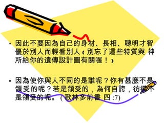 因此不要因為自己的身材 、 長相 、聰明才智優於別人而輕看別人 ( 別忘了這些特質與 神所給你的遺傳設計圖有關喔 ！ ) 因為使你與人不同的是誰呢？你有甚麼不是 領受 的呢？若是領受的，為何自誇，彷彿不是領受的呢。 ( 歌林多前書 四 :7) 