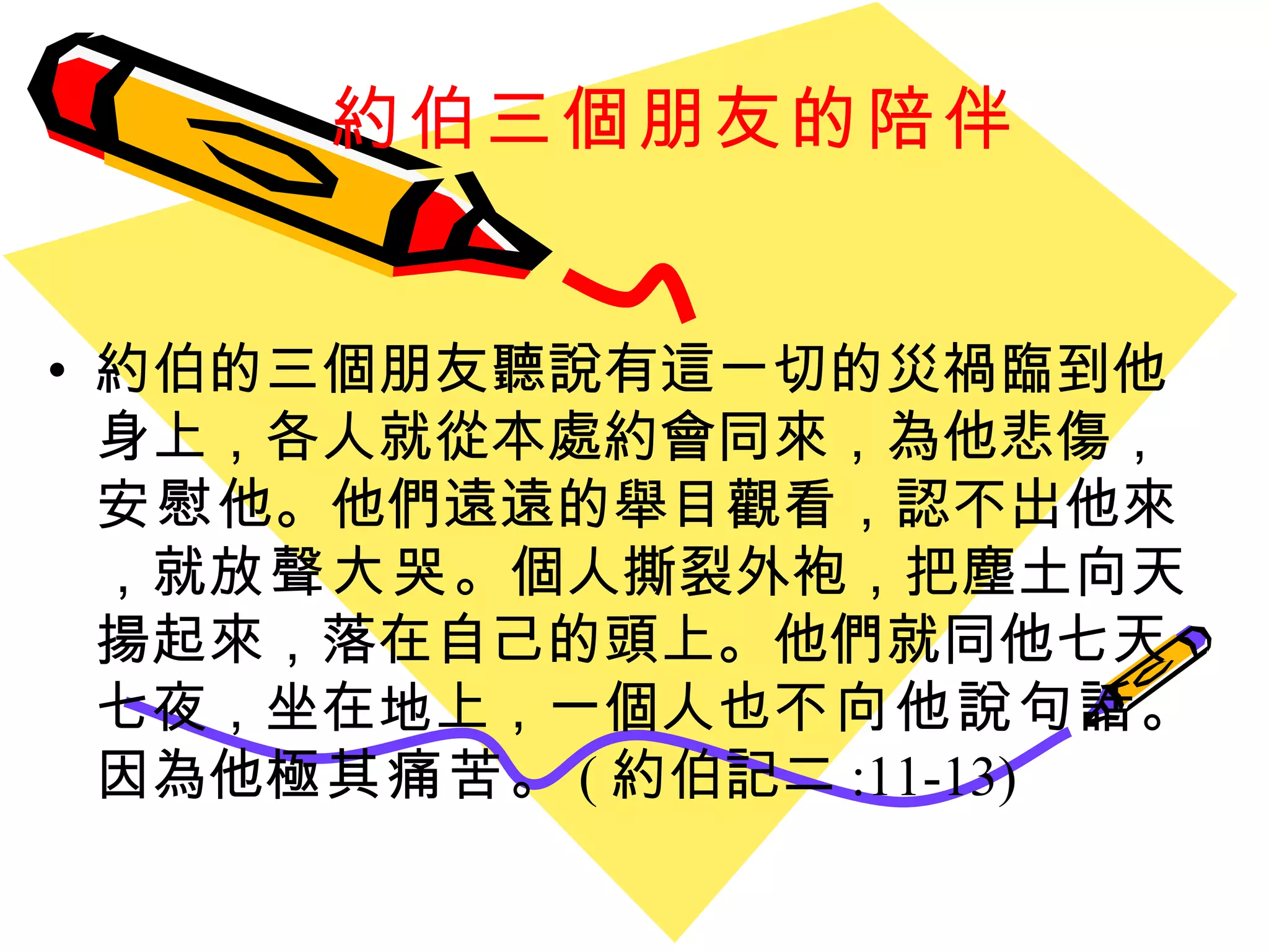約伯三個朋友的陪伴   約伯的三個朋友聽說有這ㄧ切的災禍臨到他身上，各人就從本處約會同來，為他悲傷， 安慰 他。他們遠遠的舉目觀看，認不出他來，就 放聲大哭 。個人撕裂外袍，把塵土向天揚起來，落在自己的頭上。他們就同他七天七夜，坐在地上，一個人也 不向他說句話 。因為他 極其痛苦 。 ( 約伯記二 :11-13)   