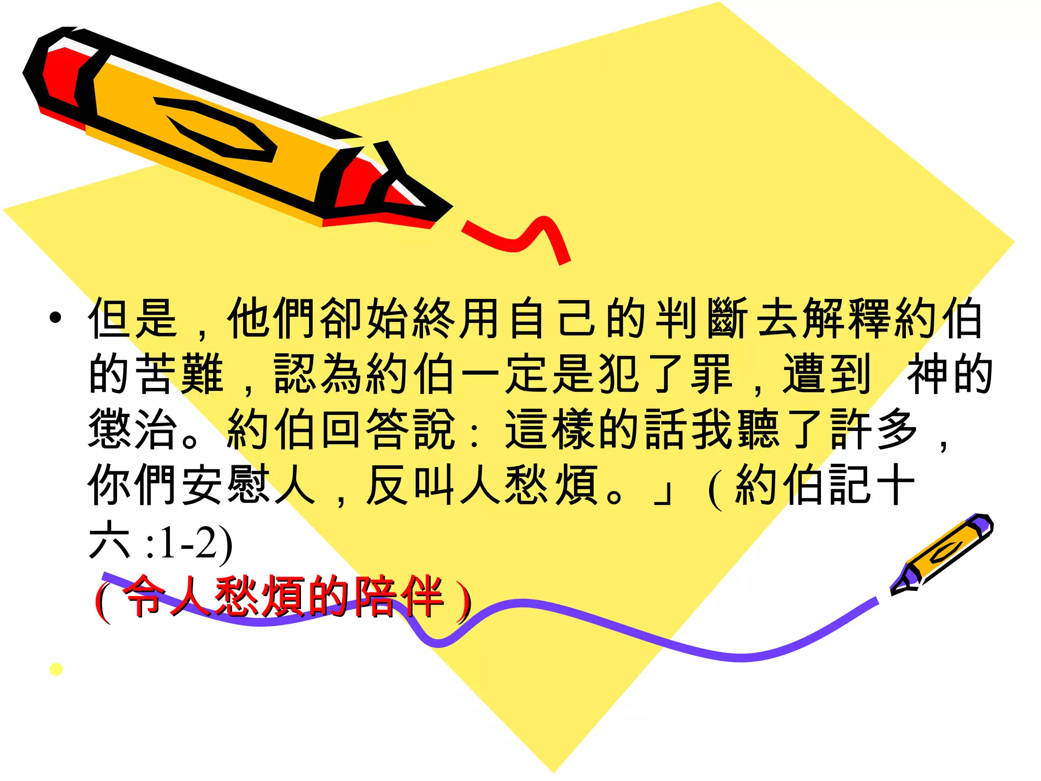 但是，他們卻始終用 自己的判斷 去解釋約伯的苦難，認為約伯一定是犯了罪，遭到  神的懲治。約伯回答說 :  這樣的話我聽了許多，你們安慰人，反叫人 愁煩 。」 ( 約伯記十六 :1-2) ( 令人愁煩的陪伴 ) 