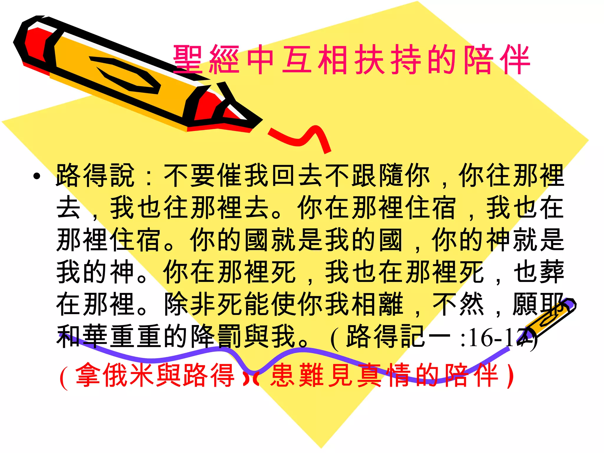 聖經中互相扶持的陪伴 路得說 ：不要催我回去不跟隨你 ， 你往那裡去 ， 我也往那裡去 。 你在那裡住宿 ， 我也在那裡住宿 。 你的國就是我的國 ， 你的神就是我的神 。 你在那裡死 ， 我也在那裡死 ， 也葬在那裡 。除非死能使你我相離，不然，願耶和華重重的降罰與我。 ( 路得記一 :16-17) ( 拿俄米與路得 )( 患難見真情的陪伴 ) 
