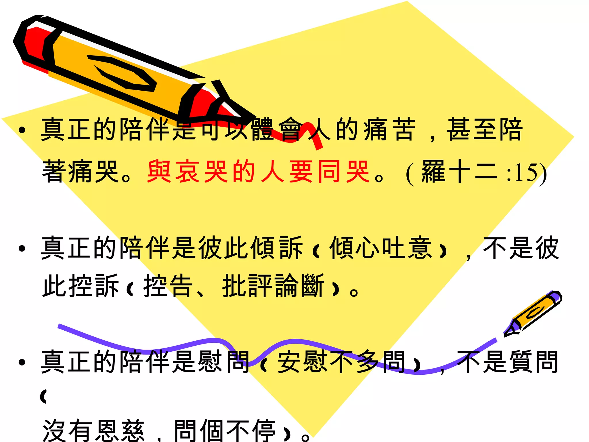 真正的陪伴是可以 體會人的痛苦 ，甚至陪 著痛哭。 與哀哭的人要同哭 。 ( 羅十二 :15)   真正的陪伴是彼此 傾訴 ( 傾心吐意 ) ，不是彼 此控訴 ( 控告、批評論斷 ) 。 真正的陪伴是 慰問 ( 安慰不多問 ) ，不是質問 ( 沒有恩慈，問個不停 ) 。 