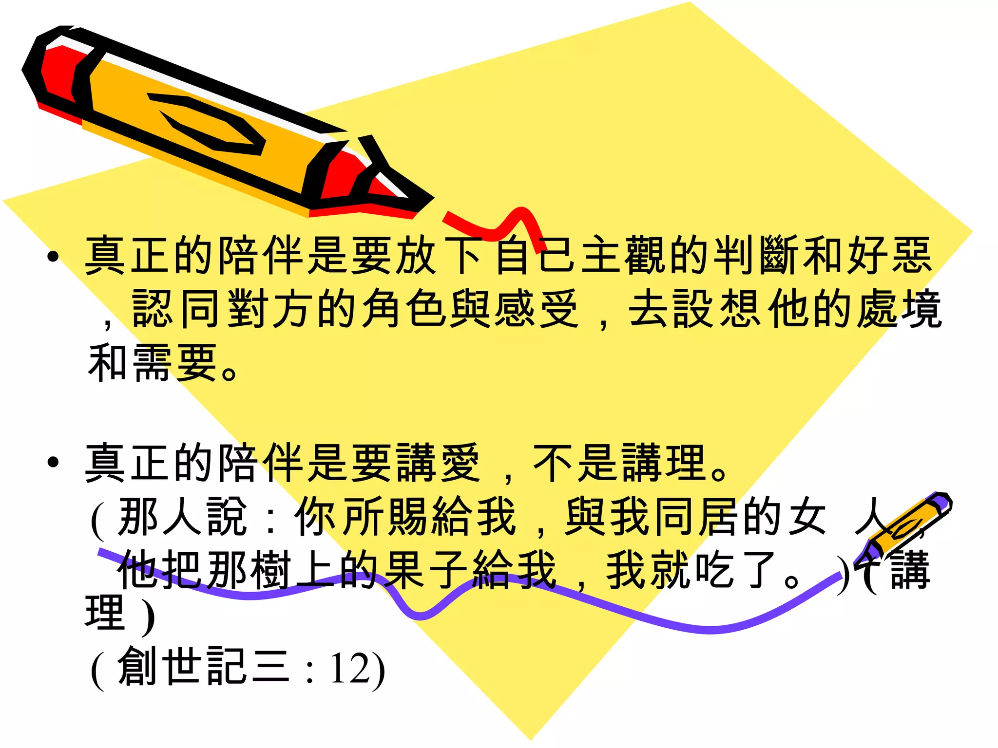 真正的陪伴是要 放下 自己主觀的判斷和好惡 ， 認同 對方的角色與感受，去 設想 他的處境  和需要。 真正的陪伴是要講 愛 ，不是講理。 ( 那人說： 你 所賜給我，與我同居的 女 人 ，  他把那樹上的果子給我，我就吃了 。 )  ( 講理 ) ( 創世記三 : 12) 