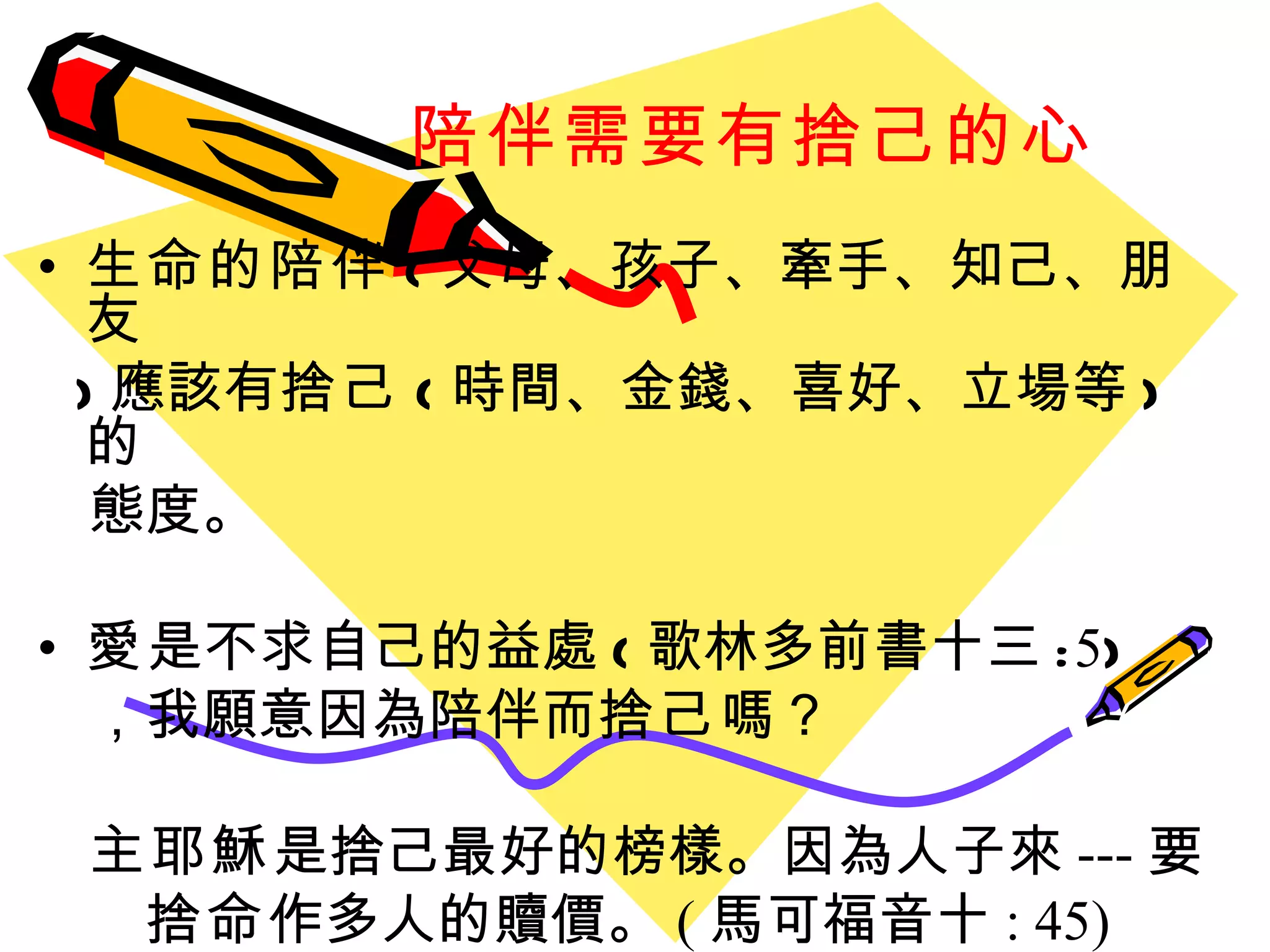 陪伴需要有捨己的心 生命的陪伴 ( 父母、孩子、牽手、知己、朋友 ) 應該有 捨己 ( 時間、金錢、喜好、立場等 ) 的 態度。 愛 是不求自己的益處 ( 歌林多前書十三 : 5 ) ，我願意因為陪伴而 捨己 嗎？ 主耶穌 是捨己最好的榜樣。 因為人子來 --- 要 捨命 作多人的贖價。 ( 馬可福音十 : 45) 