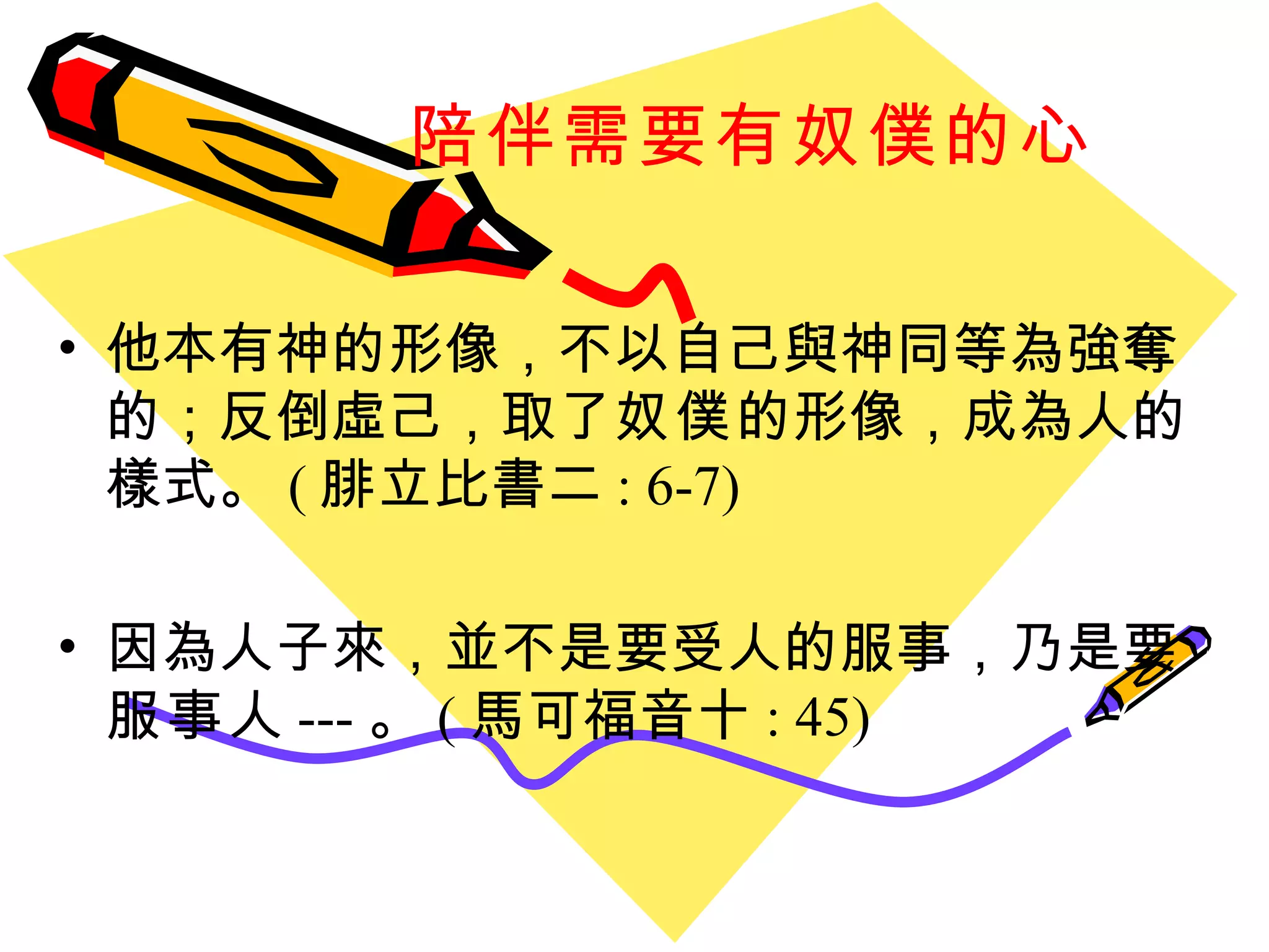 陪伴需要有奴僕的心 他本有神的形像，不以自己與神同等為強奪的；反倒虛己，取了 奴僕 的形像，成為人的樣式。 ( 腓立比書二 : 6-7) 因為人子來，並不是要受人的服事，乃是要 服事 人 --- 。 ( 馬可福音十 : 45) 