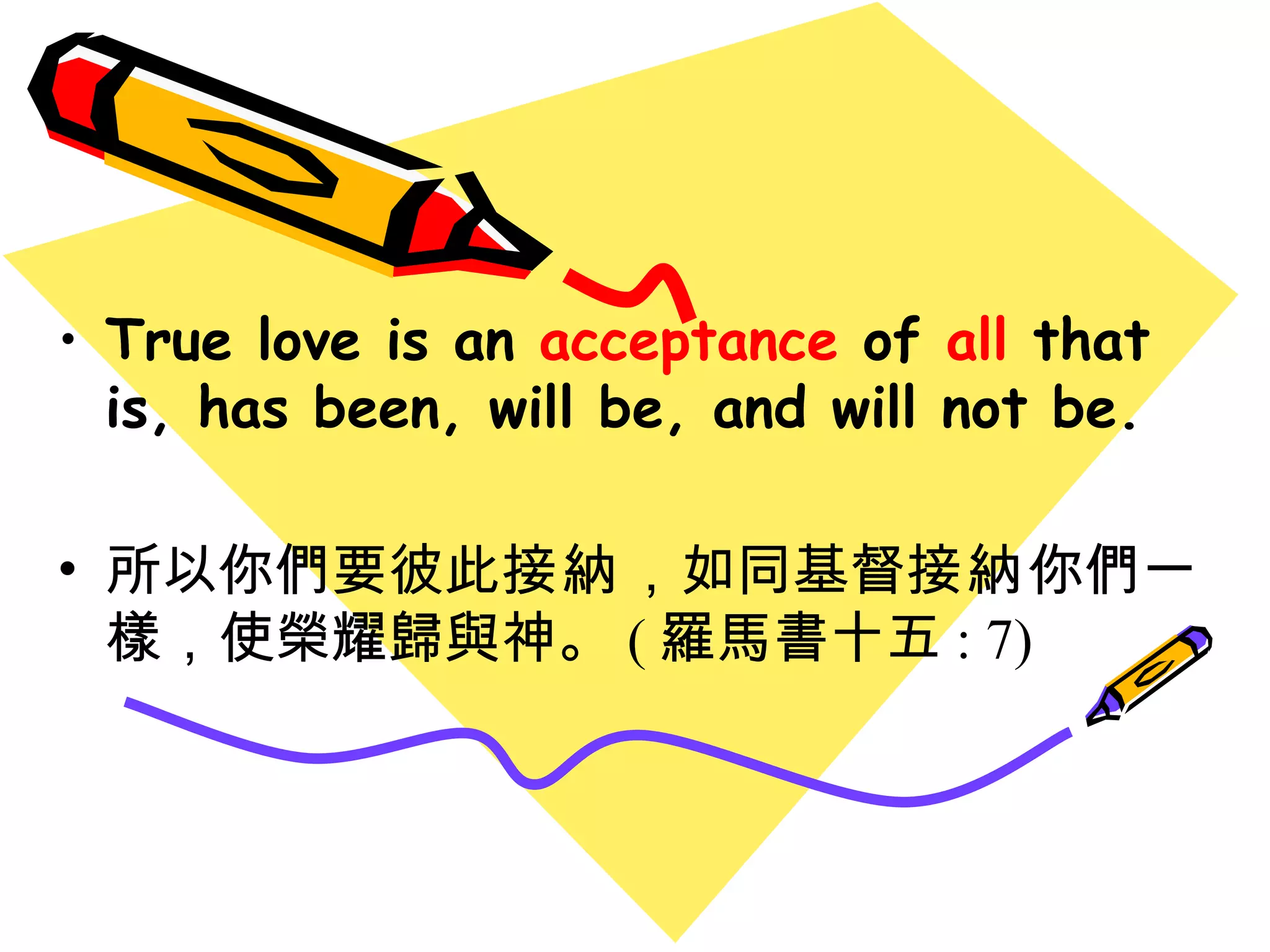 True love is an  acceptance  of  all  that is, has been, will be, and will not be. 所以你們要彼此 接納 ， 如同基督 接納 你們一樣 ， 使榮耀歸與神。 ( 羅馬書十五 : 7) 