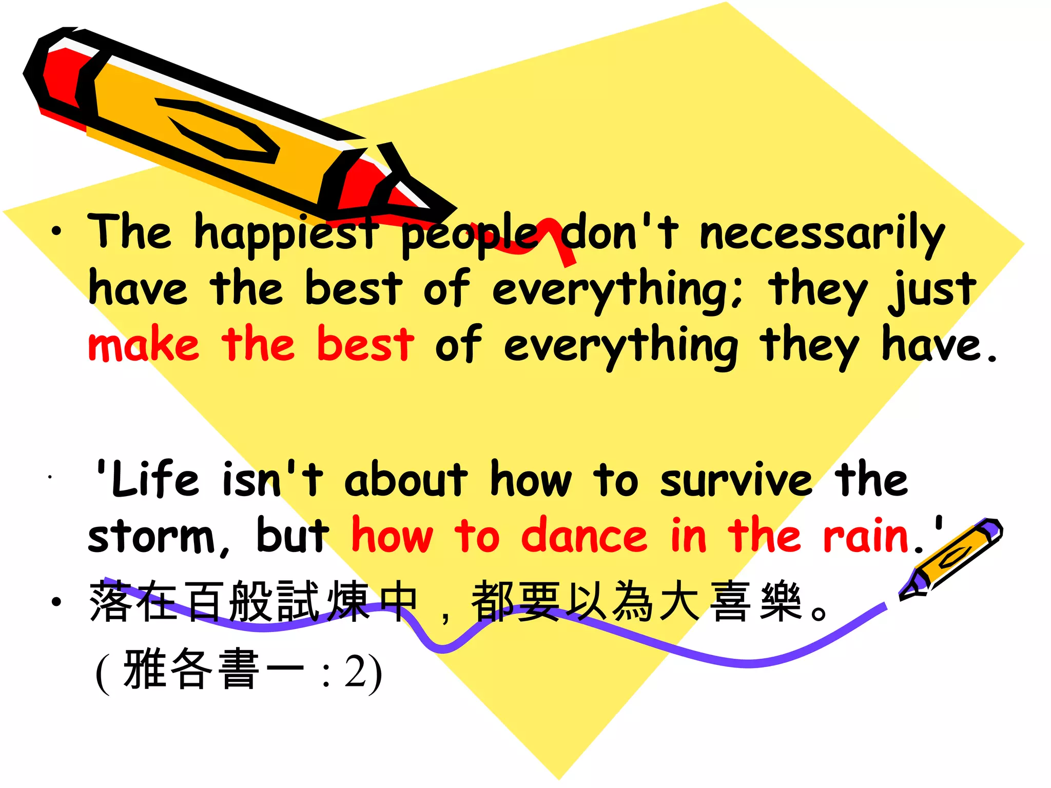 The happiest people don't necessarily have the best of everything; they just  make the best  of everything they have. 'Life isn't about how to survive the storm, but  how to dance in the rain .' 落在百般 試煉 中 ， 都要以為 大喜樂 。 ( 雅各書一 : 2) 