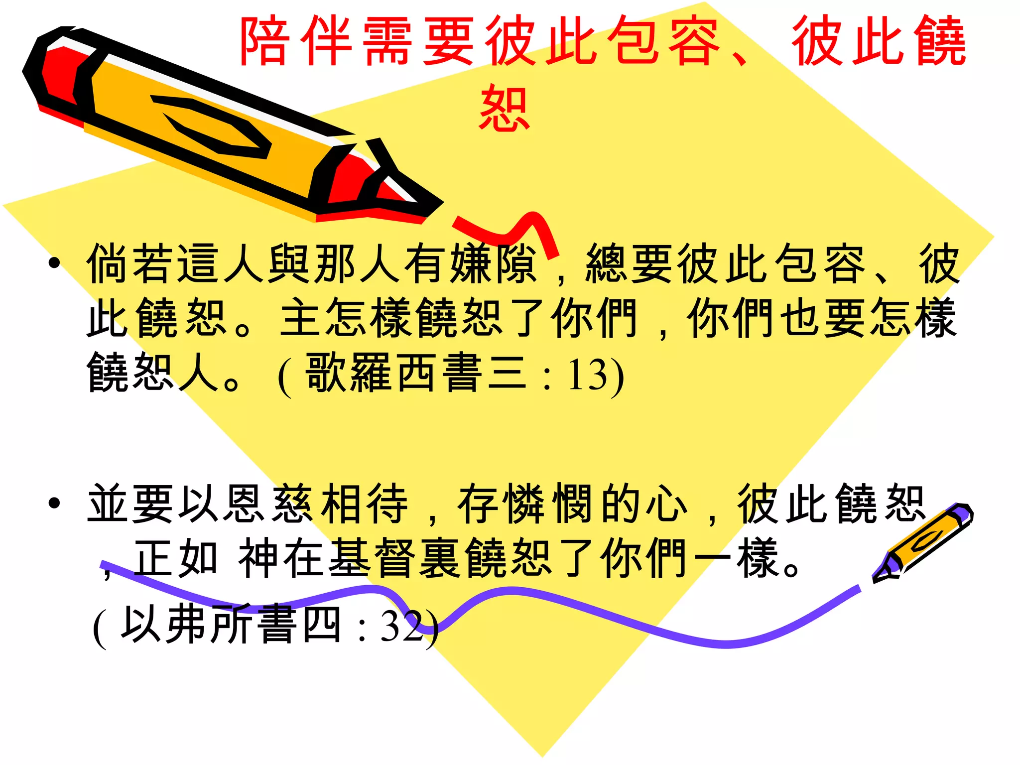 陪伴需要彼此包容、彼此饒恕 倘若這人與那人有嫌隙 ， 總要 彼此包容 、 彼此饒恕 。主怎樣饒恕了你們 ， 你們也要怎樣饒恕人。 ( 歌羅西書三 : 13) 並要以 恩慈 相待 ， 存 憐憫 的心 ， 彼此饒恕 ， 正如 神在基督裏饒恕了你們一樣。 ( 以弗所書四 : 32) 