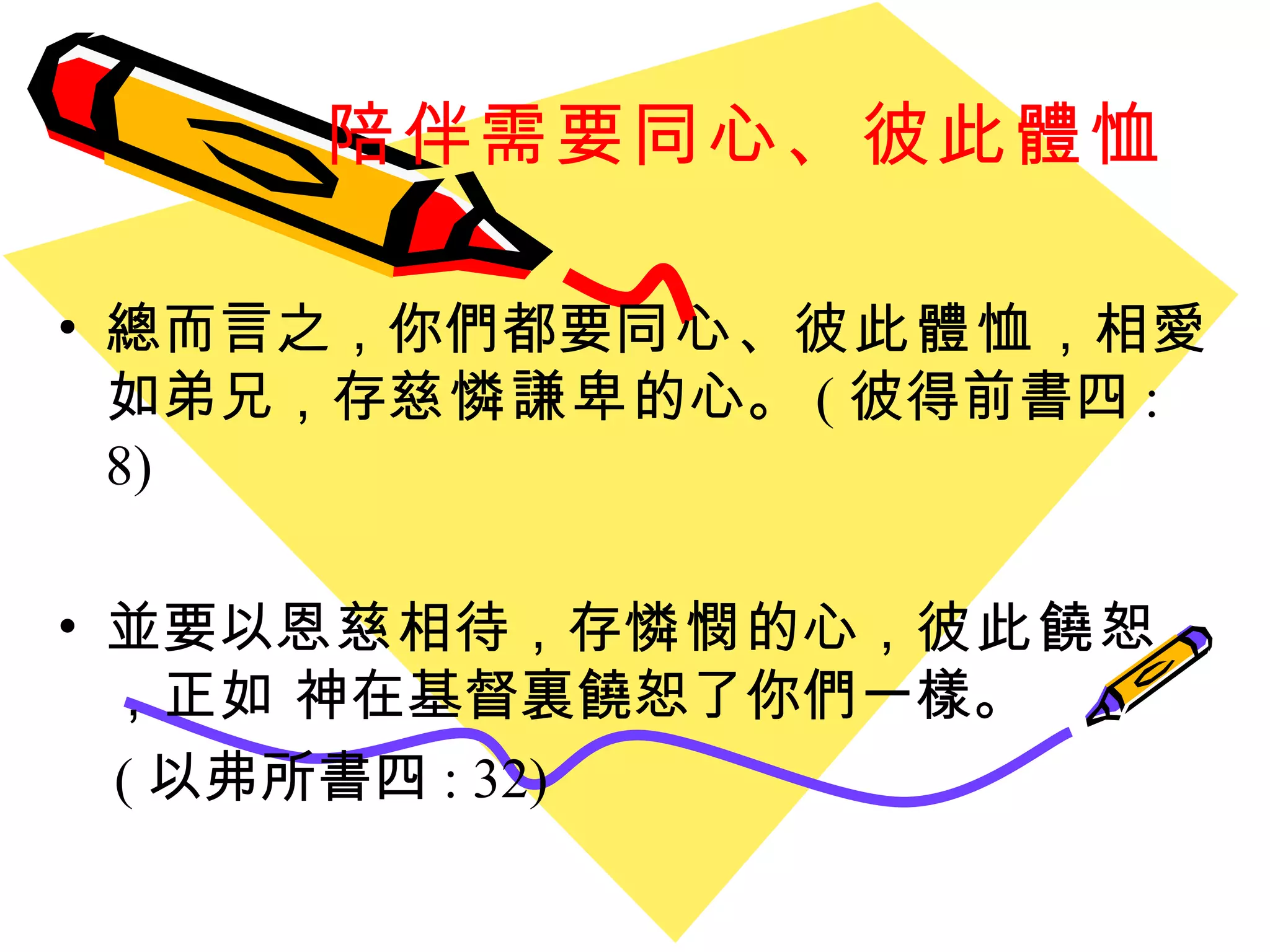 陪伴需要同心、彼此體恤 總而言之 ， 你們都要 同心 、 彼此體恤 ， 相愛如弟兄 ， 存 慈憐謙卑 的心。 ( 彼得前書四 : 8) 並要以 恩慈 相待 ， 存 憐憫 的心 ， 彼此饒恕 ， 正如 神在基督裏饒恕了你們一樣。 ( 以弗所書四 : 32) 