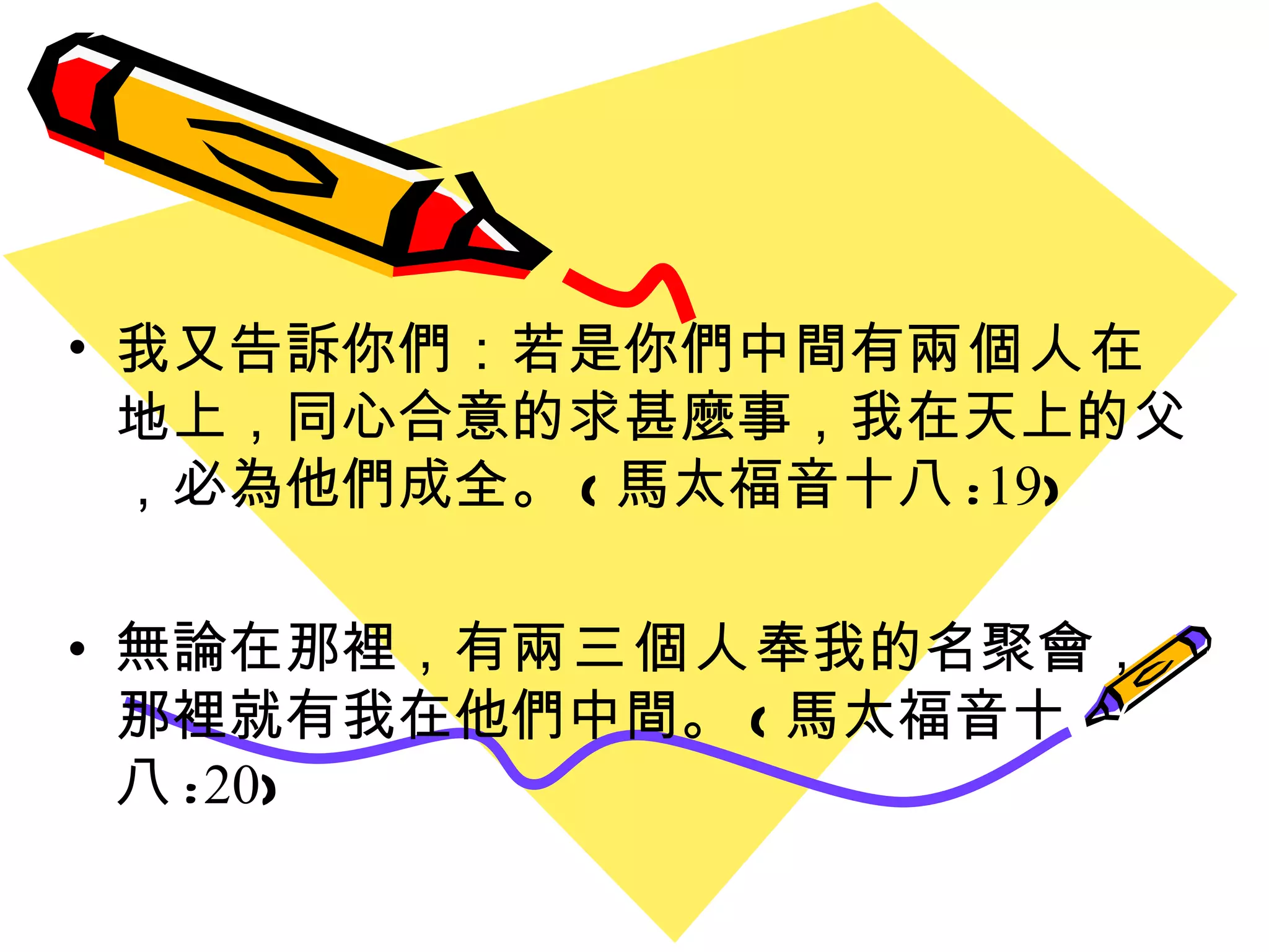 我又告訴你們 ： 若是你們中間有 兩個人 在地上 ， 同心合意的求甚麼事 ， 我在天上的父 ， 必為他們成全 。 ( 馬太福音十八 : 19 ) 無論在那裡 ， 有 兩三個人 奉我的名聚會 ， 那裡就有我在他們中間 。 ( 馬太福音十八 : 20 ) 