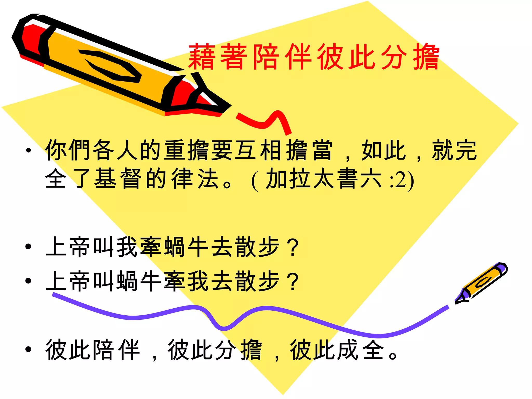 藉著陪伴彼此分擔 你們各人的重擔要 互相擔當 ， 如此 ， 就 完全 了 基督的律法 。 ( 加拉太書六 :2)  上帝叫我牽蝸牛去散步？ 上帝叫蝸牛牽我去散步？ 彼此 陪伴 ，彼此 分擔 ，彼此 成全 。 