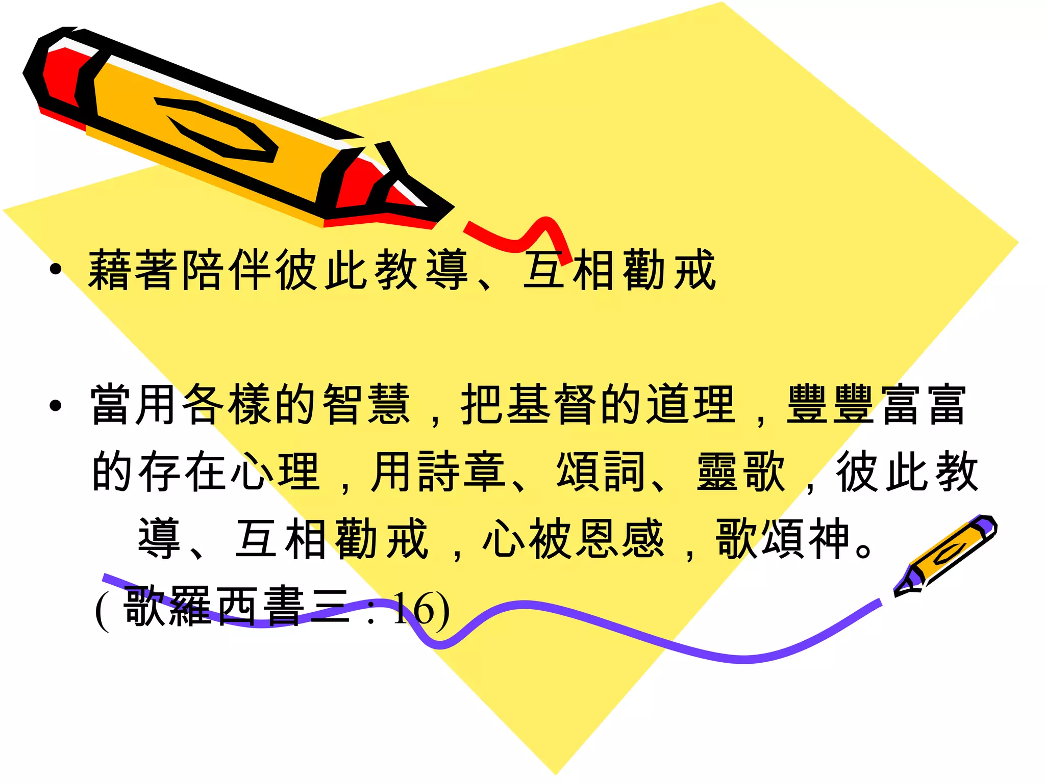 藉著陪伴 彼此教導 、 互相勸戒 當用各樣的智慧，把基督的道理，豐豐富富 的存在心理，用詩章 、 頌詞 、 靈歌， 彼此教 導 、 互相勸戒 ，心被恩感，歌頌神 。 ( 歌羅西書三 : 16) 