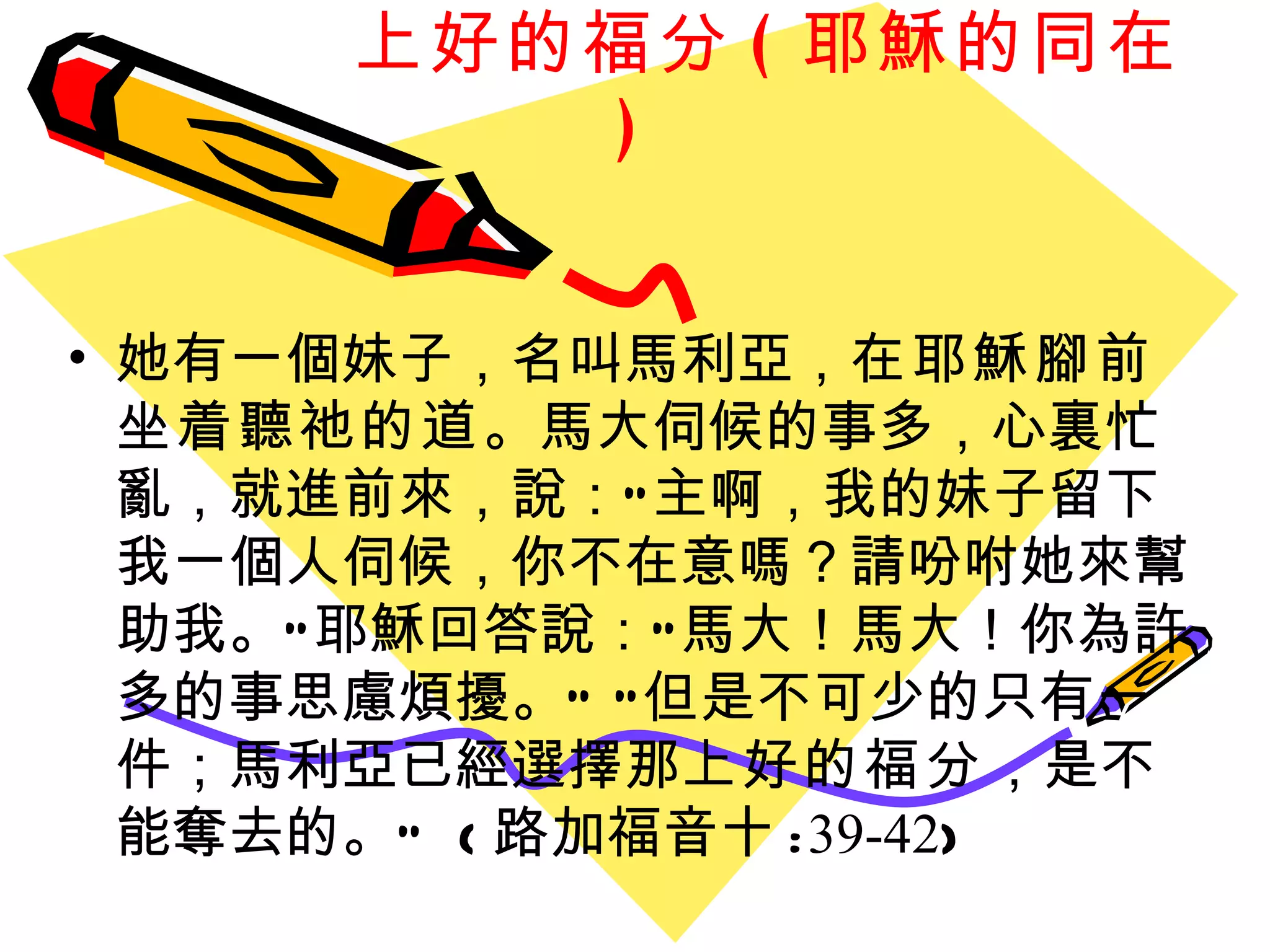 上好的福分 ( 耶穌的同在 ) 她有一個妹子，名叫馬利亞， 在耶穌腳前坐着聽祂的道 。馬大伺候的事多，心裏忙亂，就進前來，說：“主啊，我的妹子留下我一個人伺候，你不在意嗎？請吩咐她來幫助我。”耶穌回答說：“馬大！馬大！你為許多的事思慮煩擾。” “但是不可少的只有一件；馬利亞已經選擇那 上好的福分 ，是不能奪去的。”  ( 路加福音十 : 39-42 ) 