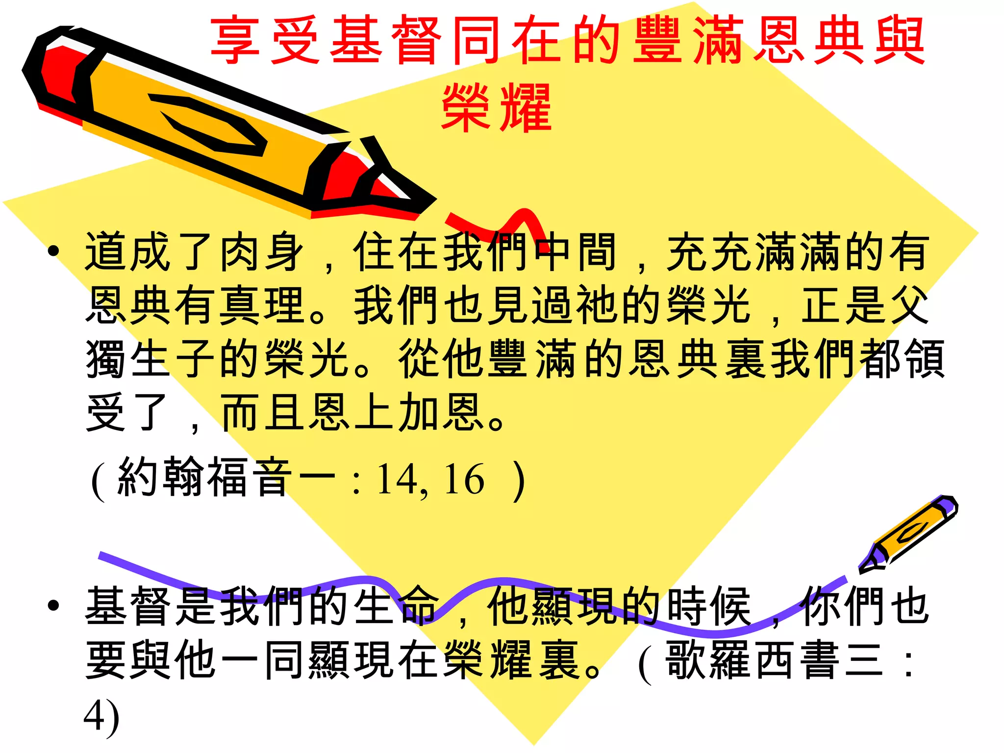 享受基督同在的豐滿恩典與榮耀 道成了肉身，住在我們中間，充充滿滿的有恩典有真理。我們也見過祂的榮光，正是父獨生子的榮光。從他 豐滿 的 恩典 裏我們都領受了，而且恩上加恩。 ( 約翰福音一 : 14, 16 ）  基督是我們的生命，他顯現的時候，你們也要與他一同顯現在 榮耀 裏。 ( 歌羅西書三： 4) 