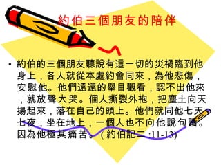 約伯三個朋友的陪伴   約伯的三個朋友聽說有這ㄧ切的災禍臨到他身上，各人就從本處約會同來，為他悲傷， 安慰 他。他們遠遠的舉目觀看，認不出他來，就 放聲大哭 。個人撕裂外袍，把塵土向天揚起來，落在自己的頭上。他們就同他七天七夜，坐在地上，一個人也 不向他說句話 。因為他 極其痛苦 。 ( 約伯記二 :11-13)   