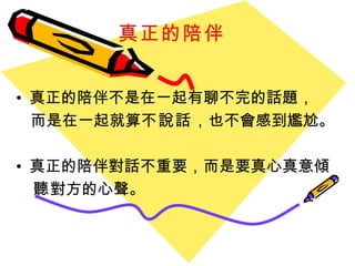 真正的陪伴   真正的陪伴不是在一起有聊不完的話題， 而是在一起就算 不說話 ，也不會感到尷尬。 真正的陪伴對話不重要，而是要真心真意 傾 聽 對方的心聲。 