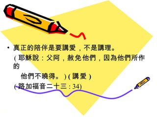 真正的陪伴是要講 愛 ，不是講理。 ( 耶穌說：父阿， 赦免 他們，因為他們所作的 他們不曉得。 )  ( 講愛 ) ( 路加福音二十三 : 34) 