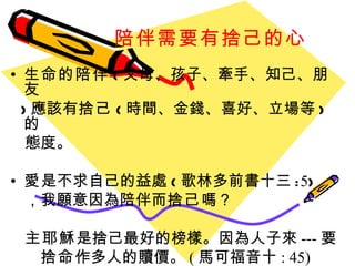 陪伴需要有捨己的心 生命的陪伴 ( 父母、孩子、牽手、知己、朋友 ) 應該有 捨己 ( 時間、金錢、喜好、立場等 ) 的 態度。 愛 是不求自己的益處 ( 歌林多前書十三 : 5 ) ，我願意因為陪伴而 捨己 嗎？ 主耶穌 是捨己最好的榜樣。 因為人子來 --- 要 捨命 作多人的贖價。 ( 馬可福音十 : 45) 