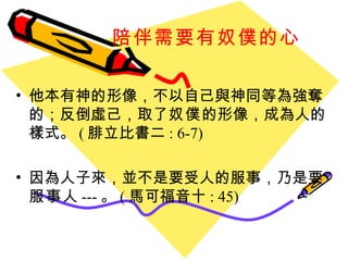 陪伴需要有奴僕的心 他本有神的形像，不以自己與神同等為強奪的；反倒虛己，取了 奴僕 的形像，成為人的樣式。 ( 腓立比書二 : 6-7) 因為人子來，並不是要受人的服事，乃是要 服事 人 --- 。 ( 馬可福音十 : 45) 