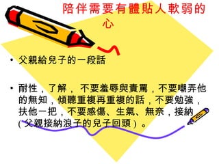 陪伴需要有 體貼人軟弱的心 父親給兒子的一段話 耐性，了解， 不要羞辱與責罵，不要嘲弄他的無知，傾聽重複再重複的話，不要勉強，扶他ㄧ把，不要感傷、生氣、無奈，接納 ( 父親接納浪子的兒子回頭 )  。 