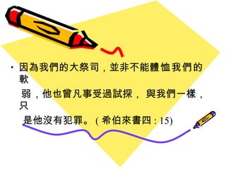 因為我們的大祭司 ， 並非不能 體恤我們的軟 弱 ，他也曾凡事受過試探， 與我們一樣，只 是他沒有犯罪。 ( 希伯來書四 : 15) 
