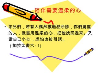 陪伴需要溫柔的心 弟兄們，若有人偶然被過犯所勝，你們屬靈 的人，就當用 溫柔 的心，把他挽回過來。又 當自己 小心 ，恐怕也 被引誘 。 ( 加拉太書六 : 1) 