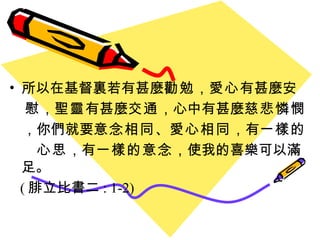 所以在基督裏若有甚麼 勸勉 ， 愛心 有甚麼 安 慰 ， 聖靈 有甚麼 交通 ，心中有甚麼 慈悲憐憫 ， 你們就要 意念相同 、 愛心相同 ， 有 一樣的 心思 ， 有 一樣的意念 ， 使我的喜樂可以滿足。 ( 腓立比書二 : 1-2) 