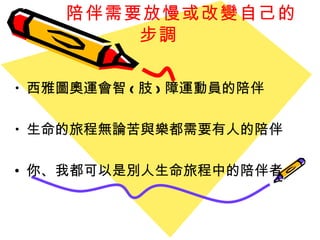 陪伴需要 放慢或改變自己的步調 西雅圖奧運會智 ( 肢 ) 障運動員的陪伴 生命的旅程無論苦與樂都需要有人的陪伴 你、我都可以是別人生命旅程中的陪伴者 
